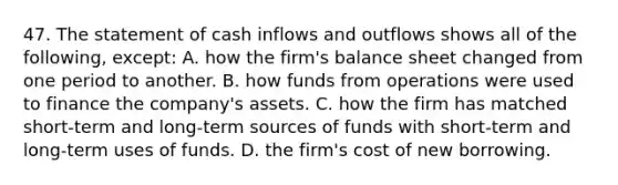 47. The statement of cash inflows and outflows shows all of the following, except: A. how the firm's balance sheet changed from one period to another. B. how funds from operations were used to finance the company's assets. C. how the firm has matched short-term and long-term sources of funds with short-term and long-term uses of funds. D. the firm's cost of new borrowing.