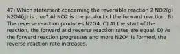 47) Which statement concerning the reversible reaction 2 NO2(g) N2O4(g) is true? A) NO2 is the product of the forward reaction. B) The reverse reaction produces N2O4. C) At the start of the reaction, the forward and reverse reaction rates are equal. D) As the forward reaction progresses and more N2O4 is formed, the reverse reaction rate increases.