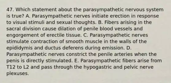 47. Which statement about the parasympathetic nervous system is true? A. Parasympathetic nerves initiate erection in response to visual stimuli and sexual thoughts. B. Fibers arising in the sacral division cause dilation of penile blood vessels and engorgement of erectile tissue. C. Parasympathetic nerves stimulate contraction of smooth muscle in the walls of the epididymis and ductus deferens during emission. D. Parasympathetic nerves constrict the penile arteries when the penis is directly stimulated. E. Parasympathetic fibers arise from T12 to L2 and pass through the hypogastric and pelvic nerve plexuses.