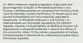 47. Which statement regarding regulation of glycolysis and gluconeogenesis is FALSE? A) Phosphofructokinase-1 and fructose 1,6-bisphosphatase are prevented from forming a futile cycle by reversible covalent modification. B) Hexokinase IV and glucose 6-phosphatase are transcriptionally regulated in hepatocytes. C) Phosphofructokinase-1 and fructose 1,6-bisphosphatase are reciprocally regulated by the allosteric regulator, fructose 2,6-bisphosphate. D) Binding of fructose 2,6-bisphosphate to phosphofructokinase-1 reduces the affinity of this enzyme for citrate. E) The cellular concentration of fructose 2,6-bisphosphate is determined by a bifunctional enzyme that is hormonally regulated.