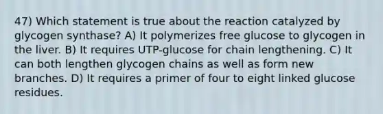 47) Which statement is true about the reaction catalyzed by glycogen synthase? A) It polymerizes free glucose to glycogen in the liver. B) It requires UTP-glucose for chain lengthening. C) It can both lengthen glycogen chains as well as form new branches. D) It requires a primer of four to eight linked glucose residues.