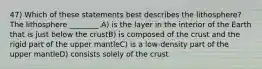 47) Which of these statements best describes the lithosphere? The lithosphere ________.A) is the layer in the interior of the Earth that is just below the crustB) is composed of the crust and the rigid part of the upper mantleC) is a low-density part of the upper mantleD) consists solely of the crust