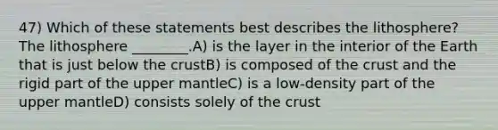 47) Which of these statements best describes the lithosphere? The lithosphere ________.A) is the layer in the interior of the Earth that is just below the crustB) is composed of the crust and the rigid part of the upper mantleC) is a low-density part of the upper mantleD) consists solely of the crust