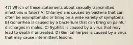 47) Which of these statements about sexually transmitted infections is false? A) Chlamydia is caused by bacteria that can often be asymptomatic or bring on a wide variety of symptoms. B) Gonorrhea is caused by a bacterium that can bring on painful discharges in males. C) Syphilis is caused by a virus that may lead to death if untreated. D) Genital herpes is caused by a virus that may cause intermittent lesions.