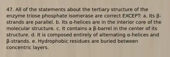 47. All of the statements about the tertiary structure of the enzyme triose phosphate isomerase are correct EXCEPT: a. Its β-strands are parallel. b. Its α-helices are in the interior core of the molecular structure. c. It contains a β-barrel in the center of its structure. d. It is composed entirely of alternating α-helices and β-strands. e. Hydrophobic residues are buried between concentric layers.