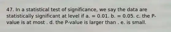 47. In a statistical test of significance, we say the data are statistically significant at level if a. = 0.01. b. = 0.05. c. the P-value is at most . d. the P-value is larger than . e. is small.