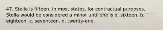 47. ​Stella is fifteen. In most states, for contractual purposes, Stella would be considered a minor until she is a. ​sixteen. b. ​eighteen. c. ​seventeen. d. ​twenty-one.