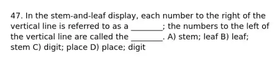 47. In the stem-and-leaf display, each number to the right of the vertical line is referred to as a ________; the numbers to the left of the vertical line are called the ________. A) stem; leaf B) leaf; stem C) digit; place D) place; digit