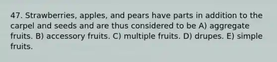 47. Strawberries, apples, and pears have parts in addition to the carpel and seeds and are thus considered to be A) aggregate fruits. B) accessory fruits. C) multiple fruits. D) drupes. E) simple fruits.