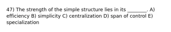 47) The strength of the simple structure lies in its ________. A) efficiency B) simplicity C) centralization D) span of control E) specialization