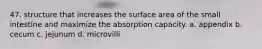 47. structure that increases the surface area of the small intestine and maximize the absorption capacity. a. appendix b. cecum c. jejunum d. microvilli