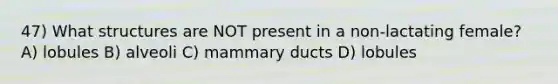 47) What structures are NOT present in a non-lactating female? A) lobules B) alveoli C) mammary ducts D) lobules