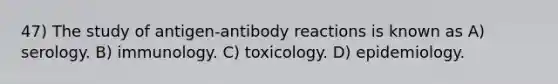 47) The study of antigen-antibody reactions is known as A) serology. B) immunology. C) toxicology. D) epidemiology.