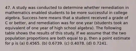 47. A study was conducted to determine whether remediation in mathematics enabled students to be more successful in college algebra. Success here means that a student received a grade of C or better, and remediation was for one year (students took an equivalent of one year of high school algebra). The following table shows the results of this study. If we assume that the two population proportions are both equal to p, then a point estimate for p is (a) 0.4565. (b) 0.6739. (c) 0.4078. (d) 0.7241.