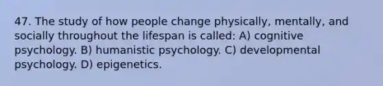 47. The study of how people change physically, mentally, and socially throughout the lifespan is called: A) cognitive psychology. B) humanistic psychology. C) developmental psychology. D) epigenetics.