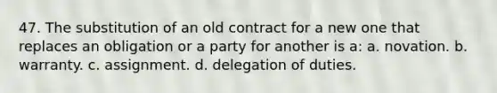 47. The substitution of an old contract for a new one that replaces an obligation or a party for another is a: a. novation. b. warranty. c. assignment. d. delegation of duties.