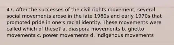 47. After the successes of <a href='https://www.questionai.com/knowledge/kwq766eC44-the-civil-rights-movement' class='anchor-knowledge'>the civil rights movement</a>, several <a href='https://www.questionai.com/knowledge/kAXd22OR9c-social-movements' class='anchor-knowledge'>social movements</a> arose in the late 1960s and early 1970s that promoted pride in one's racial identity. These movements were called which of these? a. diaspora movements b. ghetto movements c. power movements d. indigenous movements