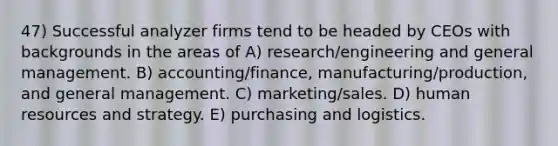 47) Successful analyzer firms tend to be headed by CEOs with backgrounds in the areas of A) research/engineering and general management. B) accounting/finance, manufacturing/production, and general management. C) marketing/sales. D) human resources and strategy. E) purchasing and logistics.