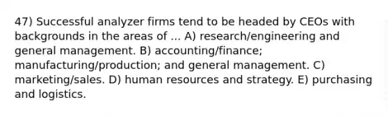 47) Successful analyzer firms tend to be headed by CEOs with backgrounds in the areas of ... A) research/engineering and general management. B) accounting/finance; manufacturing/production; and general management. C) marketing/sales. D) human resources and strategy. E) purchasing and logistics.