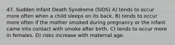 47. Sudden Infant Death Syndrome (SIDS) A) tends to occur more often when a child sleeps on its back. B) tends to occur more often if the mother smoked during pregnancy or the infant came into contact with smoke after birth. C) tends to occur more in females. D) risks increase with maternal age.