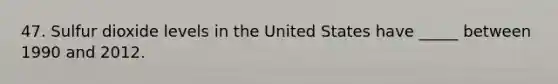47. Sulfur dioxide levels in the United States have _____ between 1990 and 2012.