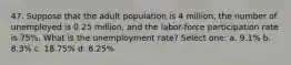 47. Suppose that the adult population is 4 million, the number of unemployed is 0.25 million, and the labor-force participation rate is 75%. What is the unemployment rate? Select one: a. 9.1% b. 8.3% c. 18.75% d. 6.25%