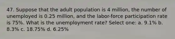 47. Suppose that the adult population is 4 million, the number of unemployed is 0.25 million, and the labor-force participation rate is 75%. What is the unemployment rate? Select one: a. 9.1% b. 8.3% c. 18.75% d. 6.25%