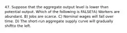 47. Suppose that the aggregate output level is lower than potential output. Which of the following is FALSE?A) Workers are abundant. B) Jobs are scarce. C) Nominal wages will fall over time. D) The short-run aggregate supply curve will gradually shiftto the left.