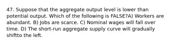 47. Suppose that the aggregate output level is lower than potential output. Which of the following is FALSE?A) Workers are abundant. B) Jobs are scarce. C) Nominal wages will fall over time. D) The short-run aggregate supply curve will gradually shiftto the left.