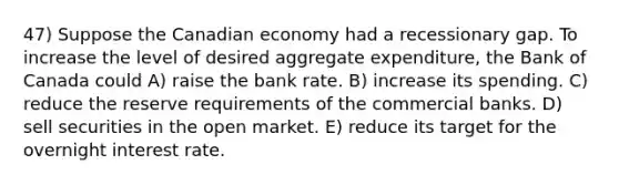 47) Suppose the Canadian economy had a recessionary gap. To increase the level of desired aggregate expenditure, the Bank of Canada could A) raise the bank rate. B) increase its spending. C) reduce the reserve requirements of the commercial banks. D) sell securities in the open market. E) reduce its target for the overnight interest rate.