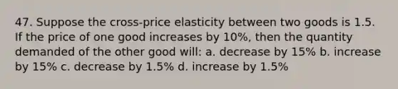 47. Suppose the cross-price elasticity between two goods is 1.5. If the price of one good increases by 10%, then the quantity demanded of the other good will: a. decrease by 15% b. increase by 15% c. decrease by 1.5% d. increase by 1.5%