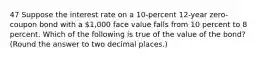 47 Suppose the interest rate on a 10-percent 12-year zero-coupon bond with a 1,000 face value falls from 10 percent to 8 percent. Which of the following is true of the value of the bond? (Round the answer to two decimal places.)