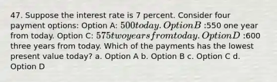 47. Suppose the interest rate is 7 percent. Consider four payment options: Option A: 500 today. Option B:550 one year from today. Option C: 575 two years from today. Option D:600 three years from today. Which of the payments has the lowest present value today? a. Option A b. Option B c. Option C d. Option D