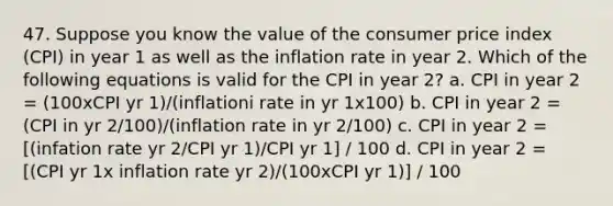 47. Suppose you know the value of the consumer price index (CPI) in year 1 as well as the inflation rate in year 2. Which of the following equations is valid for the CPI in year 2? a. CPI in year 2 = (100xCPI yr 1)/(inflationi rate in yr 1x100) b. CPI in year 2 = (CPI in yr 2/100)/(inflation rate in yr 2/100) c. CPI in year 2 = [(infation rate yr 2/CPI yr 1)/CPI yr 1] / 100 d. CPI in year 2 = [(CPI yr 1x inflation rate yr 2)/(100xCPI yr 1)] / 100