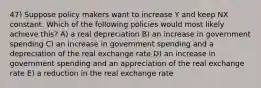 47) Suppose policy makers want to increase Y and keep NX constant. Which of the following policies would most likely achieve this? A) a real depreciation B) an increase in government spending C) an increase in government spending and a depreciation of the real exchange rate D) an increase in government spending and an appreciation of the real exchange rate E) a reduction in the real exchange rate