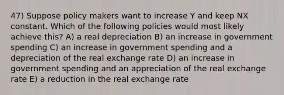 47) Suppose policy makers want to increase Y and keep NX constant. Which of the following policies would most likely achieve this? A) a real depreciation B) an increase in government spending C) an increase in government spending and a depreciation of the real exchange rate D) an increase in government spending and an appreciation of the real exchange rate E) a reduction in the real exchange rate