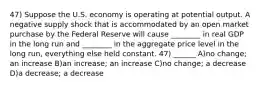 47) Suppose the U.S. economy is operating at potential output. A negative supply shock that is accommodated by an open market purchase by the Federal Reserve will cause ________ in real GDP in the long run and ________ in the aggregate price level in the long run, everything else held constant. 47) ______ A)no change; an increase B)an increase; an increase C)no change; a decrease D)a decrease; a decrease