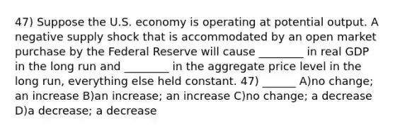 47) Suppose the U.S. economy is operating at potential output. A negative supply shock that is accommodated by an open market purchase by the Federal Reserve will cause ________ in real GDP in the long run and ________ in the aggregate price level in the long run, everything else held constant. 47) ______ A)no change; an increase B)an increase; an increase C)no change; a decrease D)a decrease; a decrease