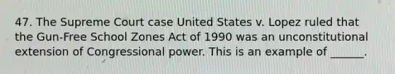 47. The Supreme Court case United States v. Lopez ruled that the Gun-Free School Zones Act of 1990 was an unconstitutional extension of Congressional power. This is an example of ______.