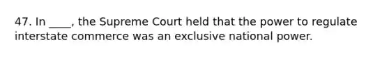 47. In ____, the Supreme Court held that the power to regulate interstate commerce was an exclusive national power.