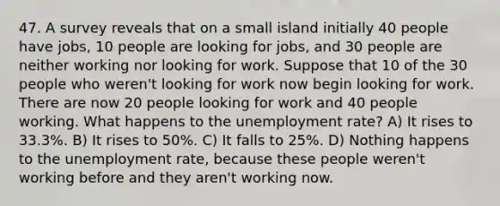 47. A survey reveals that on a small island initially 40 people have jobs, 10 people are looking for jobs, and 30 people are neither working nor looking for work. Suppose that 10 of the 30 people who weren't looking for work now begin looking for work. There are now 20 people looking for work and 40 people working. What happens to the unemployment rate? A) It rises to 33.3%. B) It rises to 50%. C) It falls to 25%. D) Nothing happens to the unemployment rate, because these people weren't working before and they aren't working now.