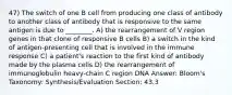 47) The switch of one B cell from producing one class of antibody to another class of antibody that is responsive to the same antigen is due to ________. A) the rearrangement of V region genes in that clone of responsive B cells B) a switch in the kind of antigen-presenting cell that is involved in the immune response C) a patient's reaction to the first kind of antibody made by the plasma cells D) the rearrangement of immunoglobulin heavy-chain C region DNA Answer: Bloom's Taxonomy: Synthesis/Evaluation Section: 43.3