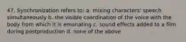 47. Synchronization refers to: a. mixing characters' speech simultaneously b. the visible coordination of the voice with the body from which it is emanating c. sound effects added to a film during postproduction d. none of the above