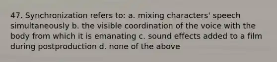 47. Synchronization refers to: a. mixing characters' speech simultaneously b. the visible coordination of the voice with the body from which it is emanating c. sound effects added to a film during postproduction d. none of the above