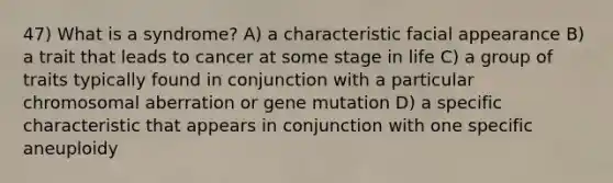 47) What is a syndrome? A) a characteristic facial appearance B) a trait that leads to cancer at some stage in life C) a group of traits typically found in conjunction with a particular chromosomal aberration or gene mutation D) a specific characteristic that appears in conjunction with one specific aneuploidy