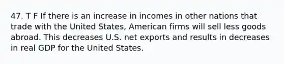 47. T F If there is an increase in incomes in other nations that trade with the United States, American firms will sell less goods abroad. This decreases U.S. net exports and results in decreases in real GDP for the United States.