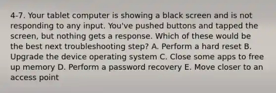 4-7. Your tablet computer is showing a black screen and is not responding to any input. You've pushed buttons and tapped the screen, but nothing gets a response. Which of these would be the best next troubleshooting step? A. Perform a hard reset B. Upgrade the device operating system C. Close some apps to free up memory D. Perform a password recovery E. Move closer to an access point