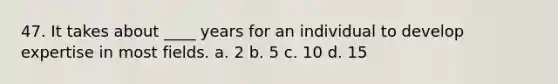 47. It takes about ____ years for an individual to develop expertise in most fields. a. 2 b. 5 c. 10 d. 15