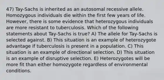 47) Tay-Sachs is inherited as an autosomal recessive allele. Homozygous individuals die within the first few years of life. However, there is some evidence that heterozygous individuals are more resistant to tuberculosis. Which of the following statements about Tay-Sachs is true? A) The allele for Tay-Sachs is selected against. B) This situation is an example of heterozygote advantage if tuberculosis is present in a population. C) This situation is an example of directional selection. D) This situation is an example of disruptive selection. E) Heterozygotes will be more fit than either homozygote regardless of environmental conditions.