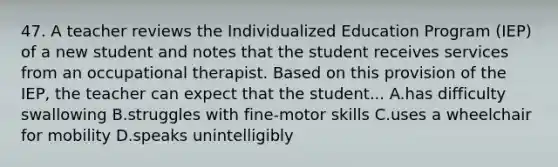 47. A teacher reviews the Individualized Education Program (IEP) of a new student and notes that the student receives services from an occupational therapist. Based on this provision of the IEP, the teacher can expect that the student... A.has difficulty swallowing B.struggles with fine-motor skills C.uses a wheelchair for mobility D.speaks unintelligibly